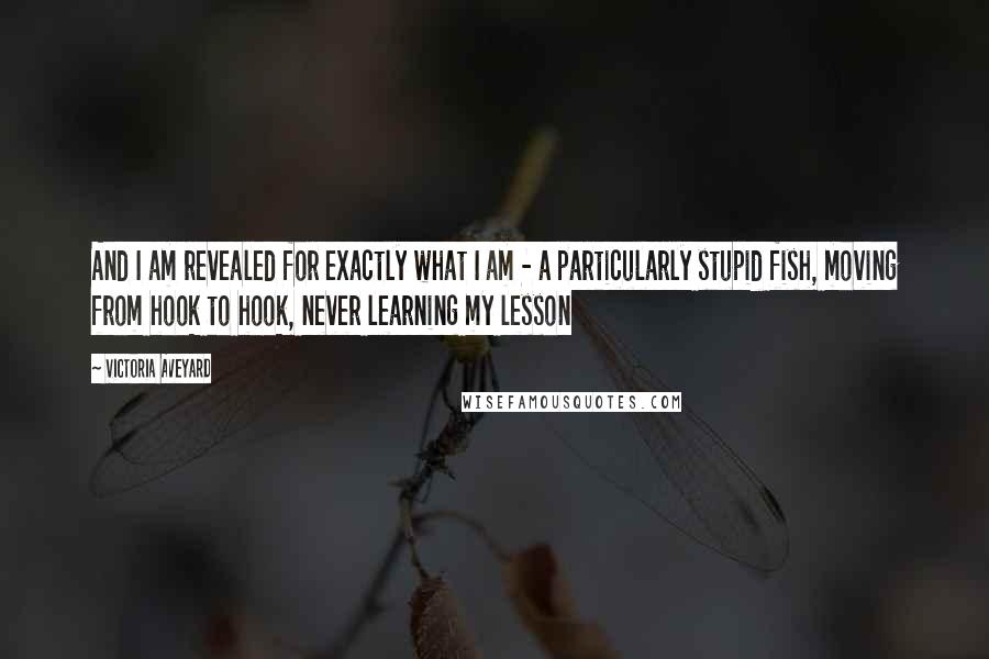Victoria Aveyard Quotes: And I am revealed for exactly what I am - a particularly stupid fish, moving from hook to hook, never learning my lesson
