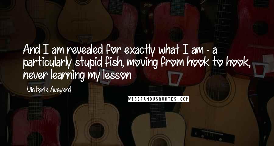Victoria Aveyard Quotes: And I am revealed for exactly what I am - a particularly stupid fish, moving from hook to hook, never learning my lesson