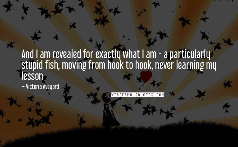 Victoria Aveyard Quotes: And I am revealed for exactly what I am - a particularly stupid fish, moving from hook to hook, never learning my lesson