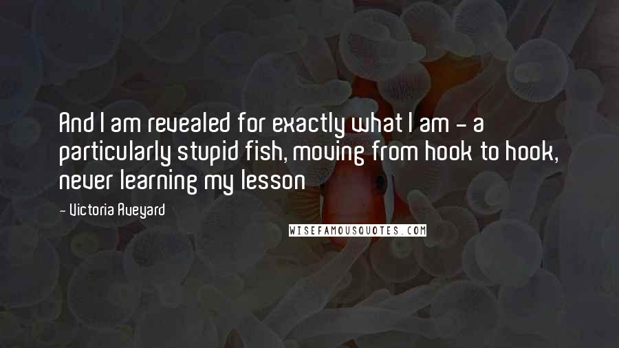 Victoria Aveyard Quotes: And I am revealed for exactly what I am - a particularly stupid fish, moving from hook to hook, never learning my lesson