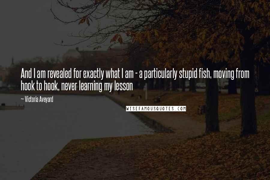 Victoria Aveyard Quotes: And I am revealed for exactly what I am - a particularly stupid fish, moving from hook to hook, never learning my lesson