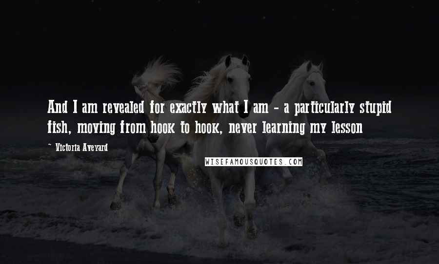 Victoria Aveyard Quotes: And I am revealed for exactly what I am - a particularly stupid fish, moving from hook to hook, never learning my lesson