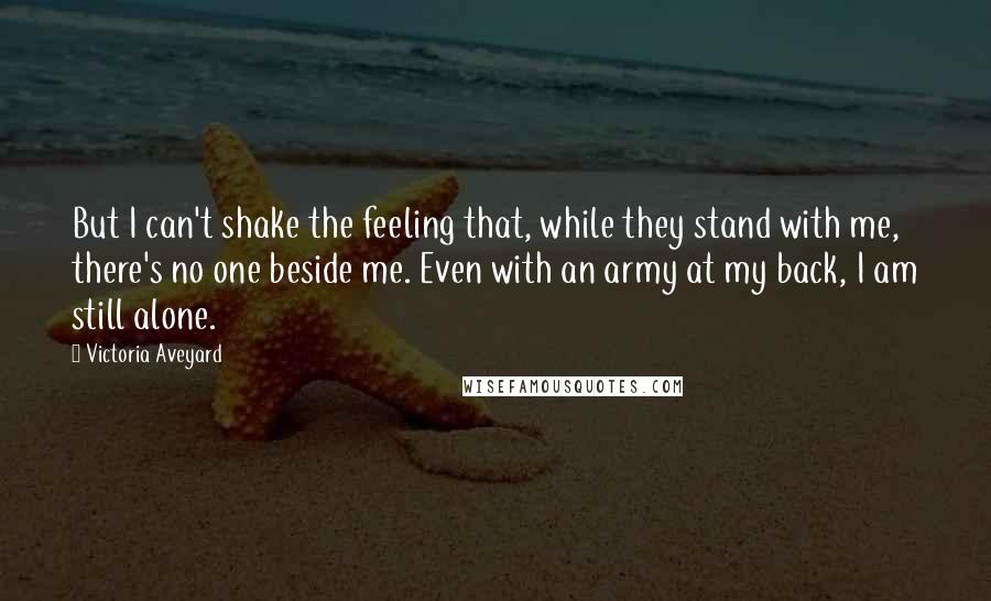 Victoria Aveyard Quotes: But I can't shake the feeling that, while they stand with me, there's no one beside me. Even with an army at my back, I am still alone.