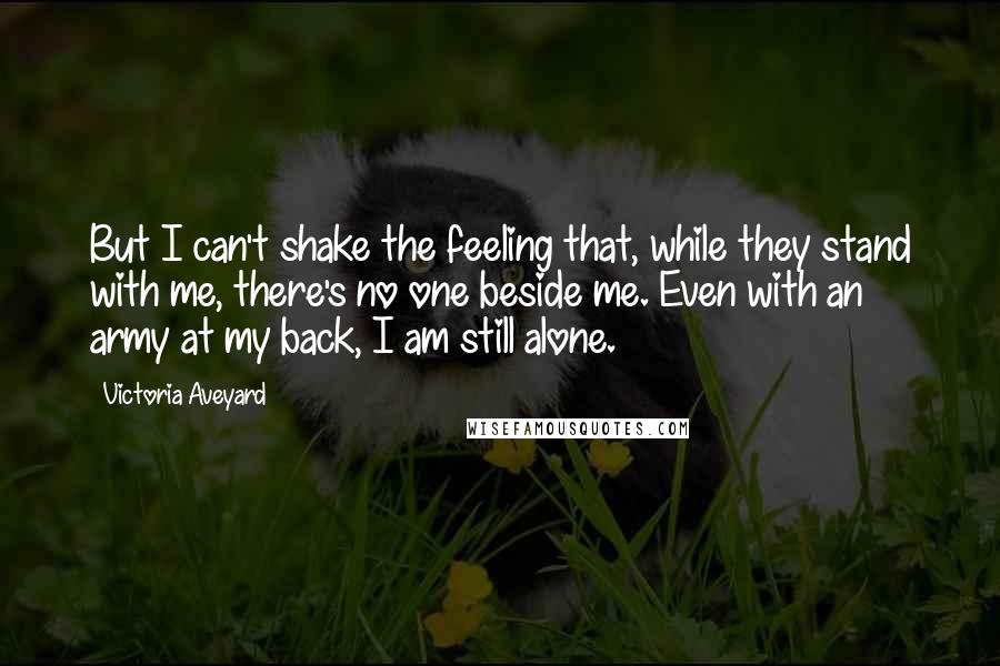 Victoria Aveyard Quotes: But I can't shake the feeling that, while they stand with me, there's no one beside me. Even with an army at my back, I am still alone.