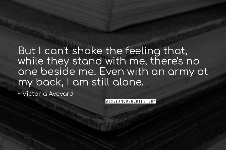 Victoria Aveyard Quotes: But I can't shake the feeling that, while they stand with me, there's no one beside me. Even with an army at my back, I am still alone.