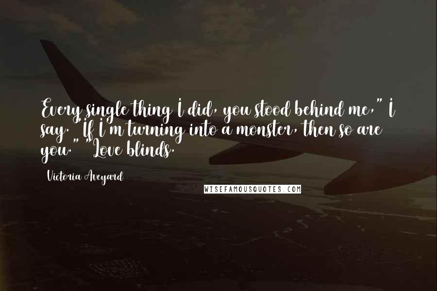 Victoria Aveyard Quotes: Every single thing I did, you stood behind me," I say. "If I'm turning into a monster, then so are you." "Love blinds.