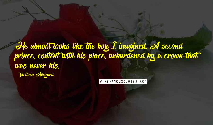 Victoria Aveyard Quotes: He almost looks like the boy I imagined. A second prince, content with his place, unburdened by a crown that was never his.