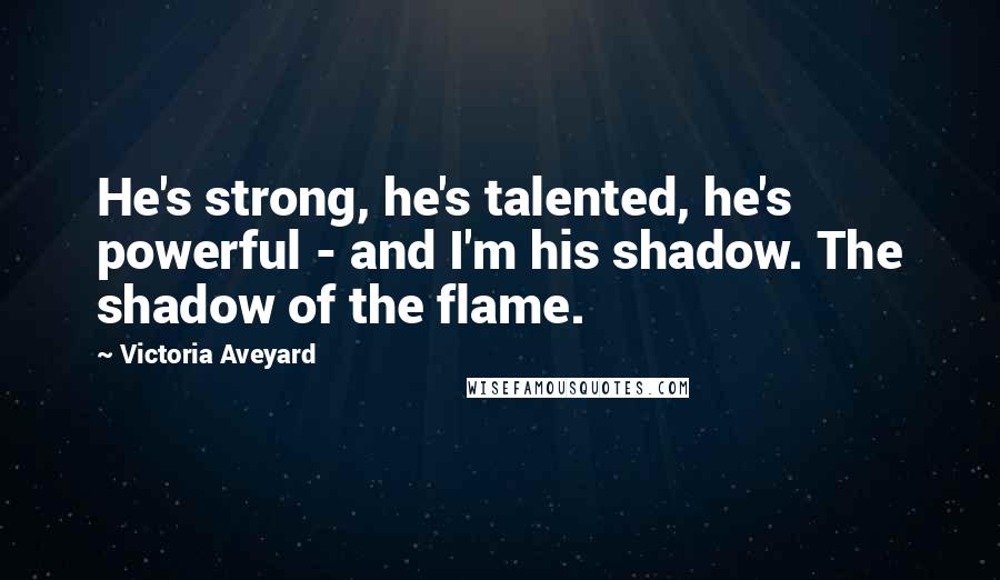 Victoria Aveyard Quotes: He's strong, he's talented, he's powerful - and I'm his shadow. The shadow of the flame.