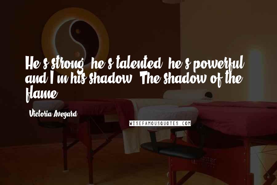 Victoria Aveyard Quotes: He's strong, he's talented, he's powerful - and I'm his shadow. The shadow of the flame.