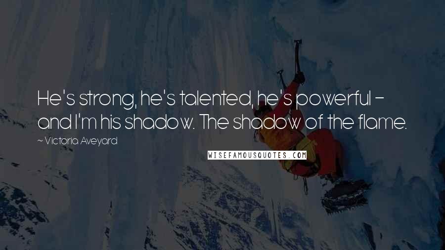 Victoria Aveyard Quotes: He's strong, he's talented, he's powerful - and I'm his shadow. The shadow of the flame.