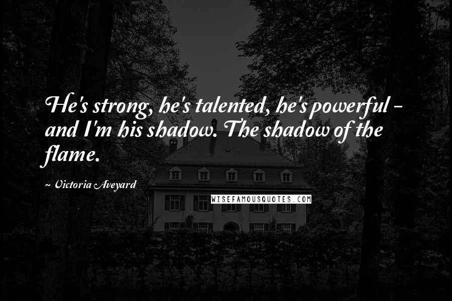 Victoria Aveyard Quotes: He's strong, he's talented, he's powerful - and I'm his shadow. The shadow of the flame.