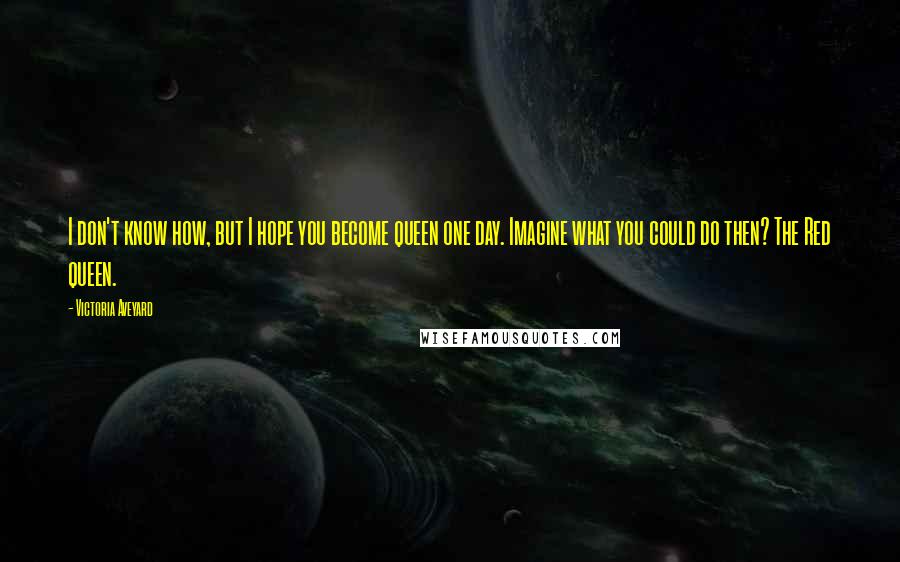Victoria Aveyard Quotes: I don't know how, but I hope you become queen one day. Imagine what you could do then? The Red queen.