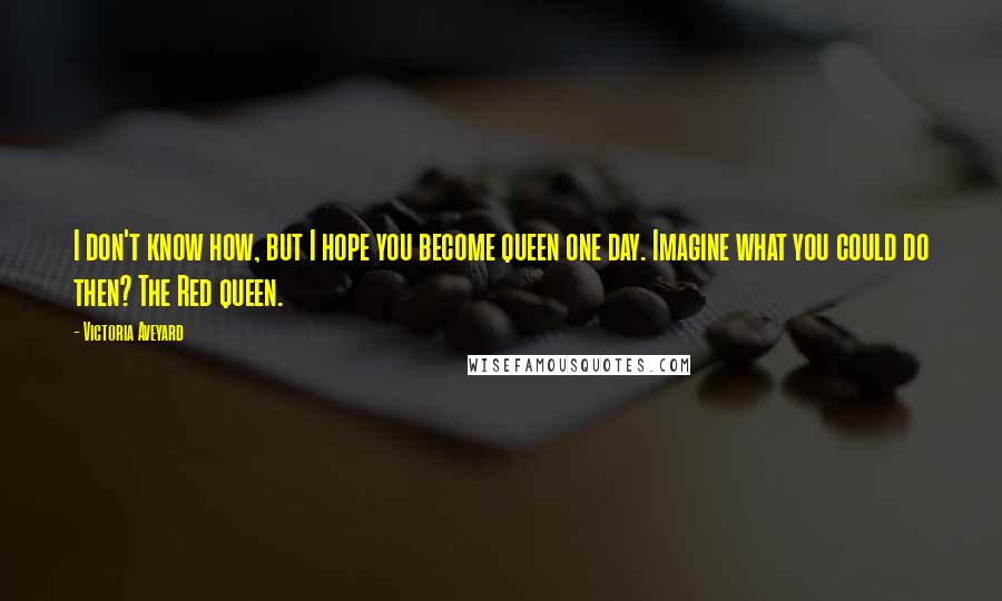 Victoria Aveyard Quotes: I don't know how, but I hope you become queen one day. Imagine what you could do then? The Red queen.