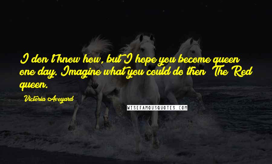 Victoria Aveyard Quotes: I don't know how, but I hope you become queen one day. Imagine what you could do then? The Red queen.