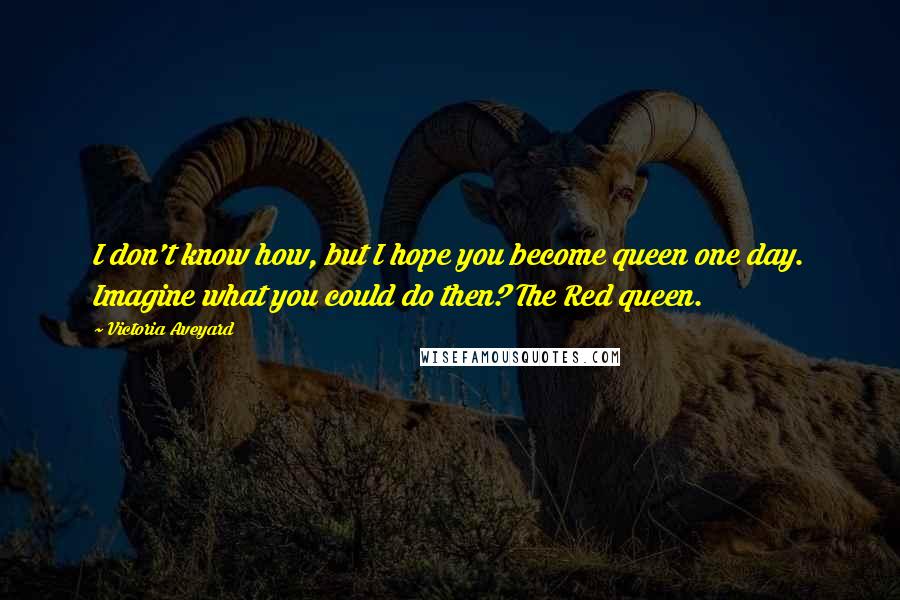 Victoria Aveyard Quotes: I don't know how, but I hope you become queen one day. Imagine what you could do then? The Red queen.