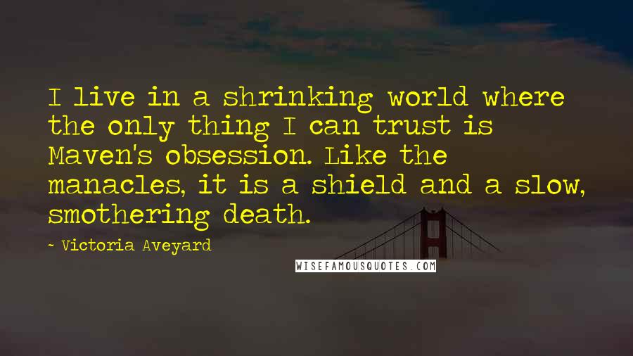 Victoria Aveyard Quotes: I live in a shrinking world where the only thing I can trust is Maven's obsession. Like the manacles, it is a shield and a slow, smothering death.