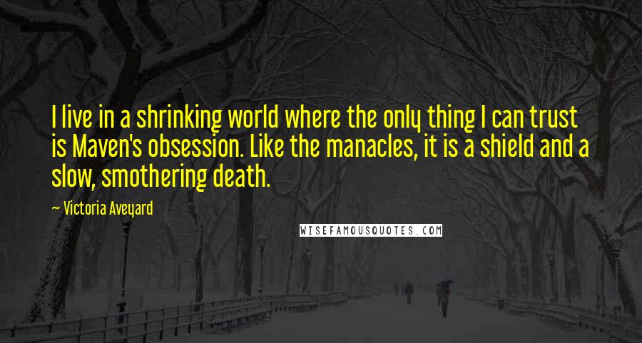 Victoria Aveyard Quotes: I live in a shrinking world where the only thing I can trust is Maven's obsession. Like the manacles, it is a shield and a slow, smothering death.