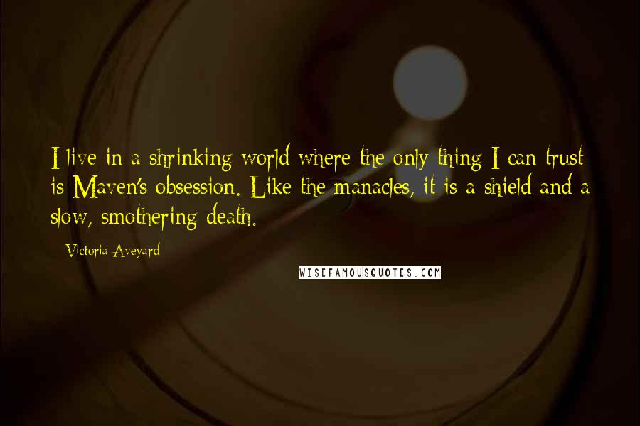 Victoria Aveyard Quotes: I live in a shrinking world where the only thing I can trust is Maven's obsession. Like the manacles, it is a shield and a slow, smothering death.