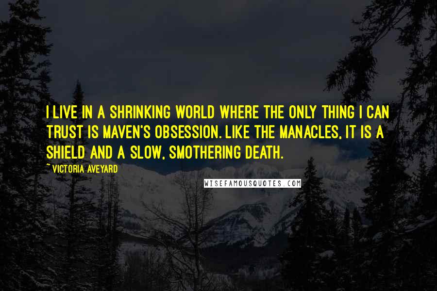 Victoria Aveyard Quotes: I live in a shrinking world where the only thing I can trust is Maven's obsession. Like the manacles, it is a shield and a slow, smothering death.