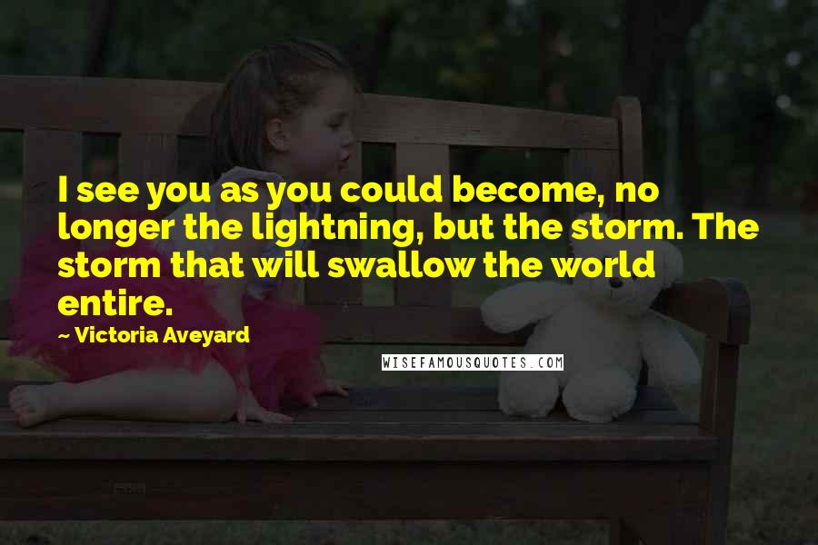 Victoria Aveyard Quotes: I see you as you could become, no longer the lightning, but the storm. The storm that will swallow the world entire.