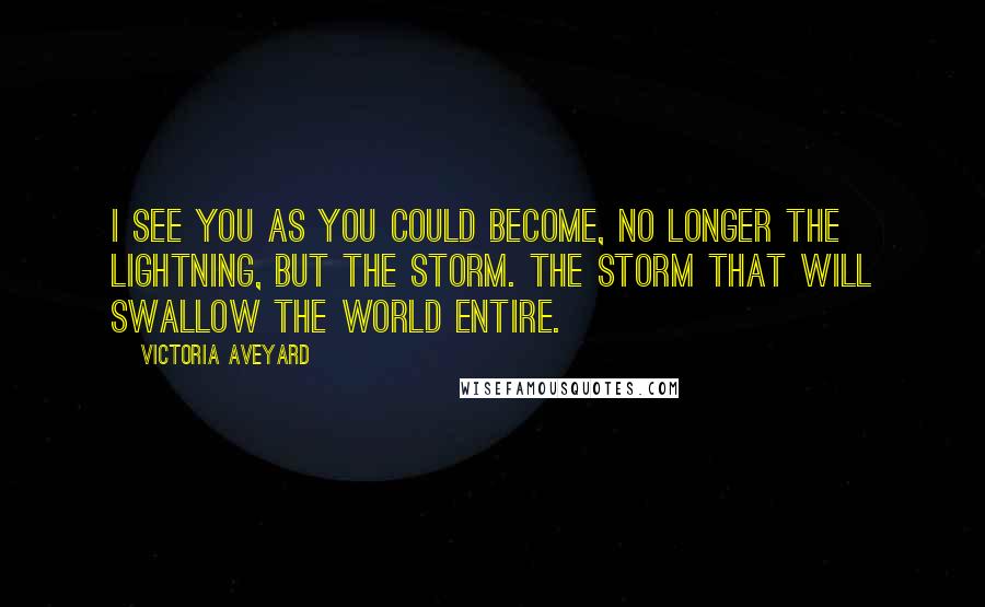 Victoria Aveyard Quotes: I see you as you could become, no longer the lightning, but the storm. The storm that will swallow the world entire.