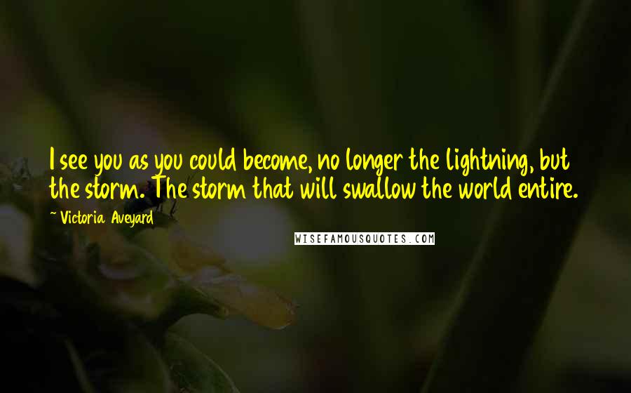 Victoria Aveyard Quotes: I see you as you could become, no longer the lightning, but the storm. The storm that will swallow the world entire.