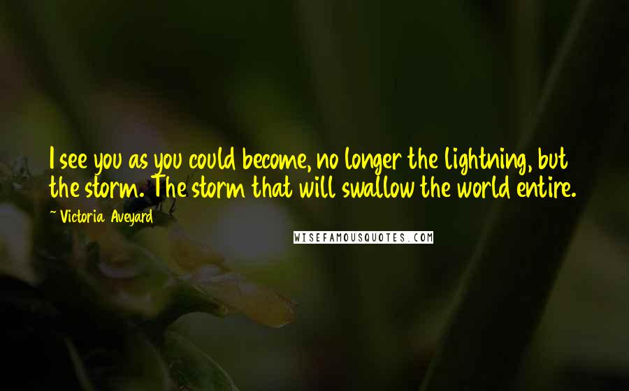 Victoria Aveyard Quotes: I see you as you could become, no longer the lightning, but the storm. The storm that will swallow the world entire.