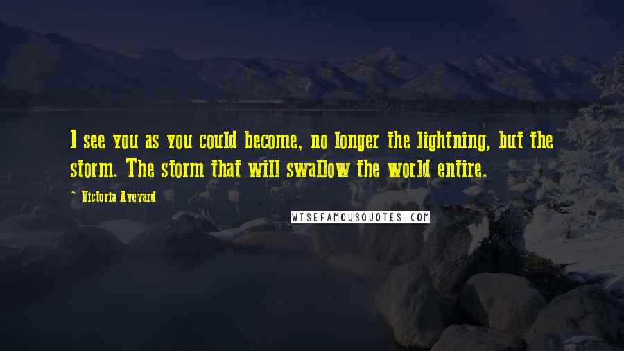 Victoria Aveyard Quotes: I see you as you could become, no longer the lightning, but the storm. The storm that will swallow the world entire.