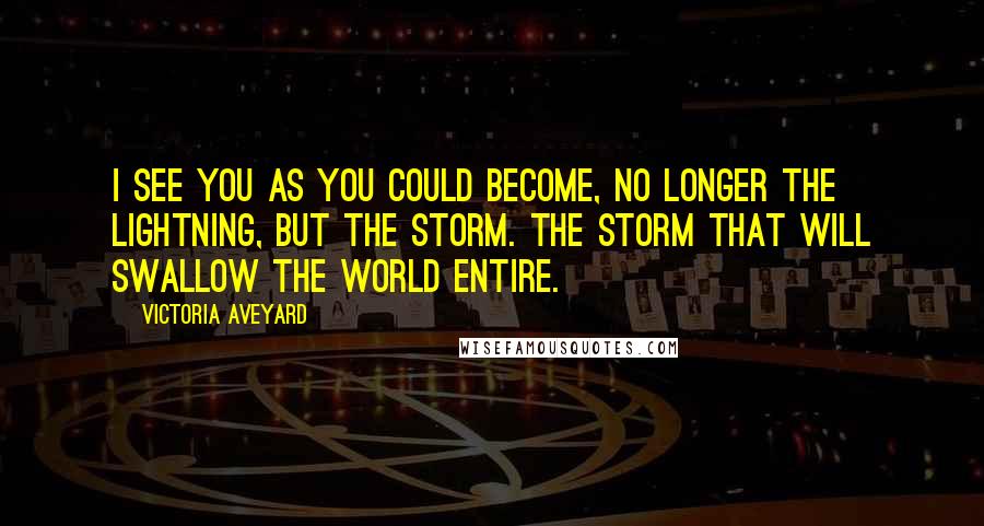 Victoria Aveyard Quotes: I see you as you could become, no longer the lightning, but the storm. The storm that will swallow the world entire.