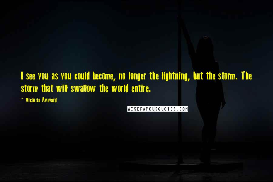 Victoria Aveyard Quotes: I see you as you could become, no longer the lightning, but the storm. The storm that will swallow the world entire.