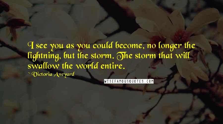 Victoria Aveyard Quotes: I see you as you could become, no longer the lightning, but the storm. The storm that will swallow the world entire.