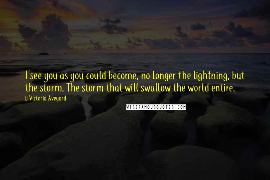 Victoria Aveyard Quotes: I see you as you could become, no longer the lightning, but the storm. The storm that will swallow the world entire.