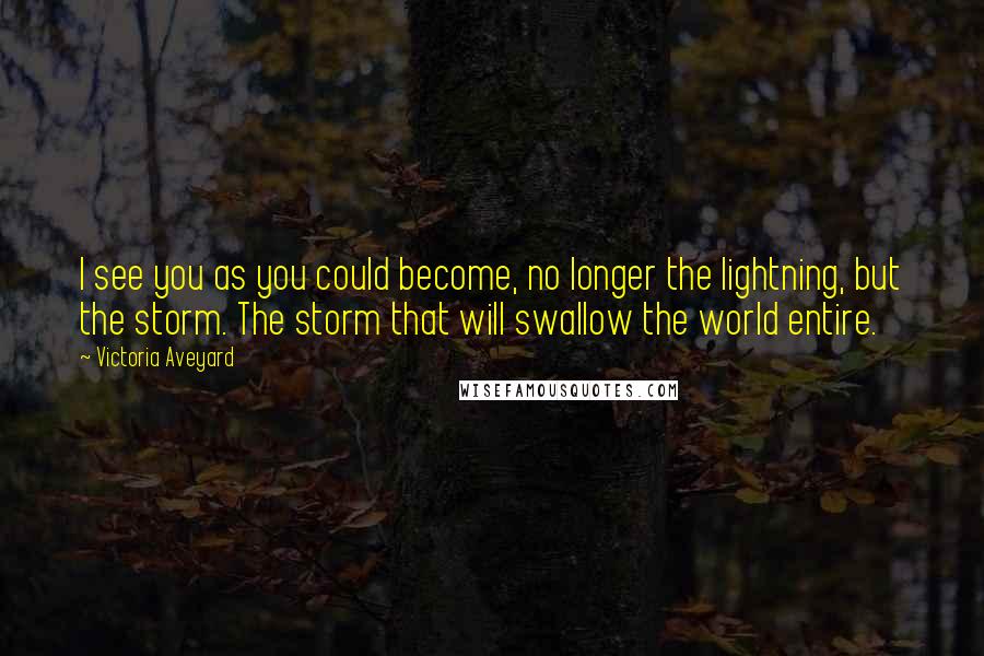 Victoria Aveyard Quotes: I see you as you could become, no longer the lightning, but the storm. The storm that will swallow the world entire.