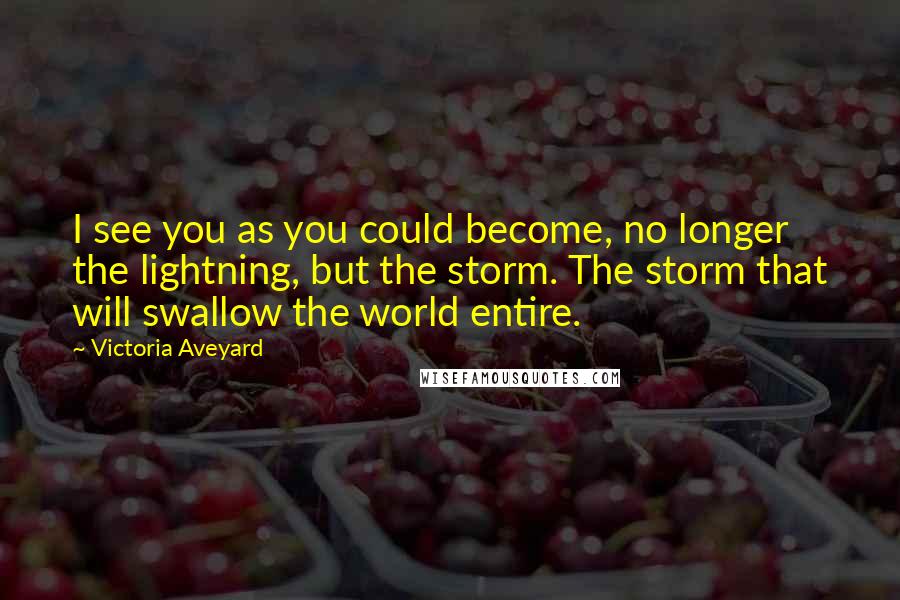 Victoria Aveyard Quotes: I see you as you could become, no longer the lightning, but the storm. The storm that will swallow the world entire.