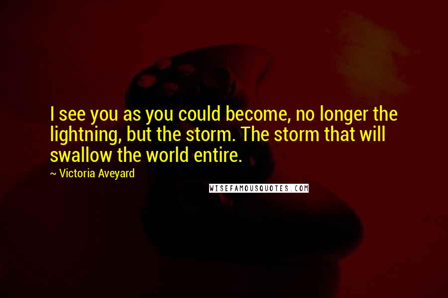 Victoria Aveyard Quotes: I see you as you could become, no longer the lightning, but the storm. The storm that will swallow the world entire.