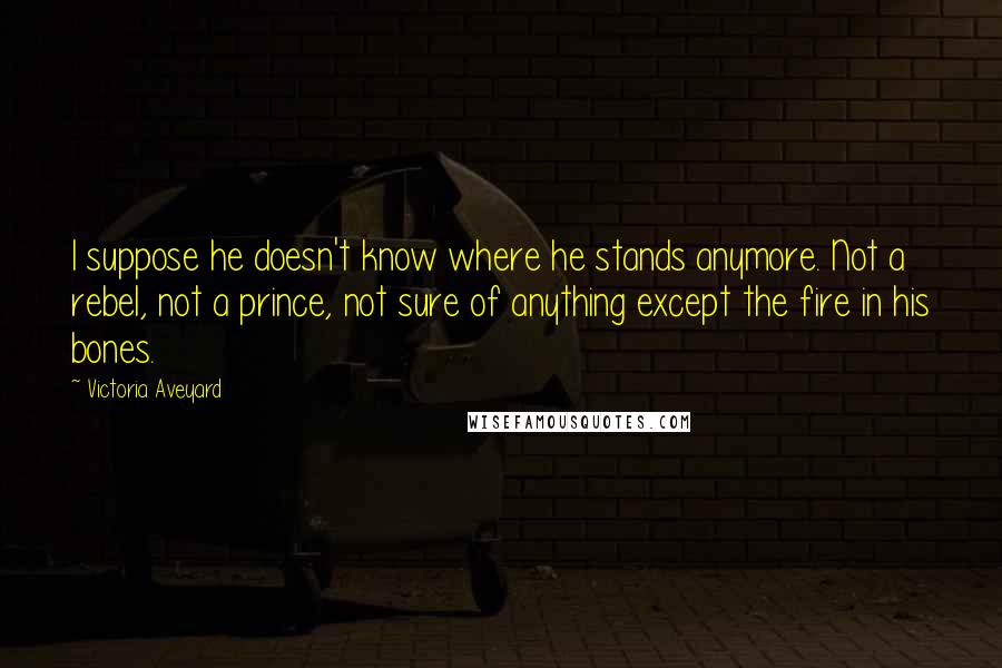 Victoria Aveyard Quotes: I suppose he doesn't know where he stands anymore. Not a rebel, not a prince, not sure of anything except the fire in his bones.