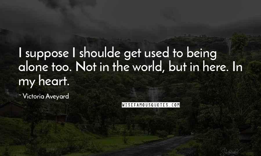 Victoria Aveyard Quotes: I suppose I shoulde get used to being alone too. Not in the world, but in here. In my heart.
