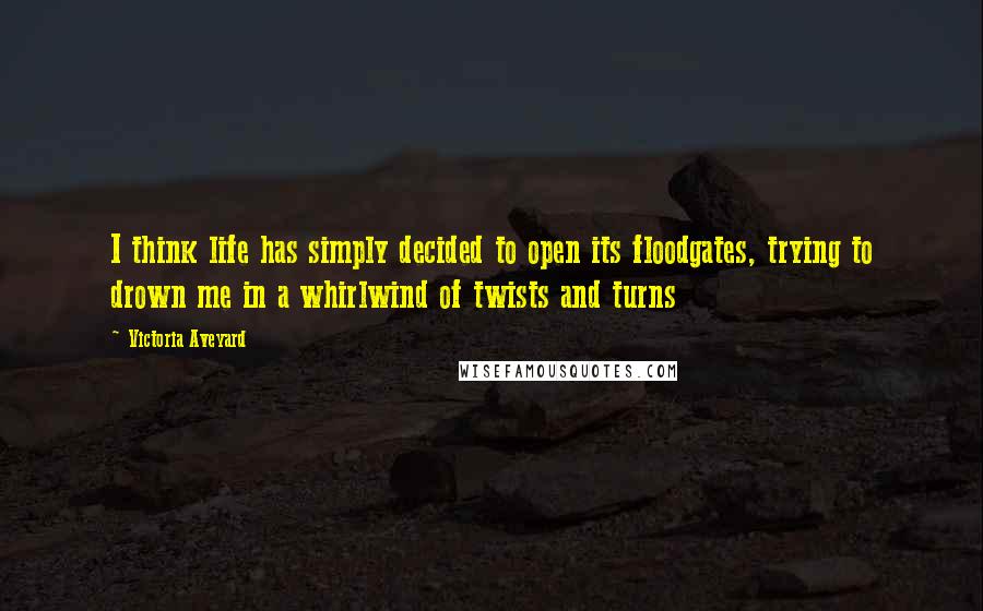 Victoria Aveyard Quotes: I think life has simply decided to open its floodgates, trying to drown me in a whirlwind of twists and turns