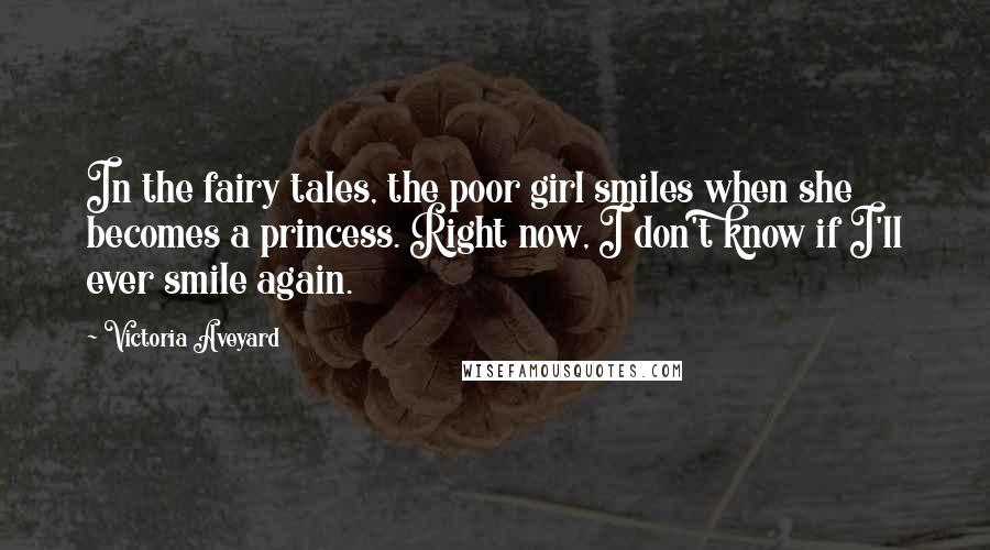 Victoria Aveyard Quotes: In the fairy tales, the poor girl smiles when she becomes a princess. Right now, I don't know if I'll ever smile again.