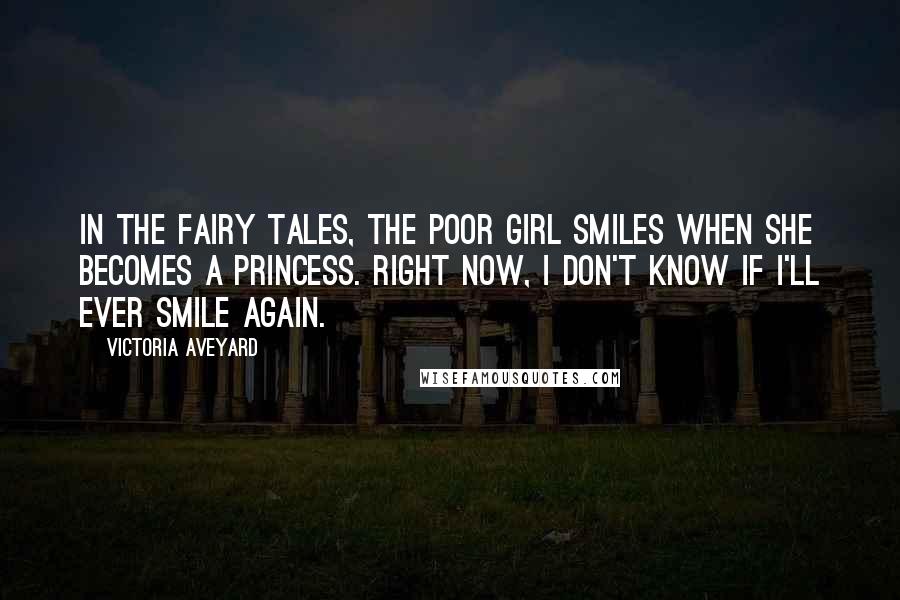 Victoria Aveyard Quotes: In the fairy tales, the poor girl smiles when she becomes a princess. Right now, I don't know if I'll ever smile again.