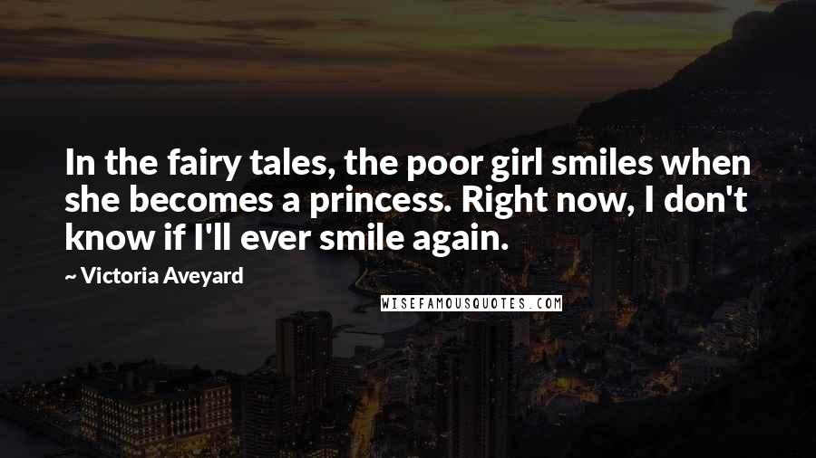 Victoria Aveyard Quotes: In the fairy tales, the poor girl smiles when she becomes a princess. Right now, I don't know if I'll ever smile again.