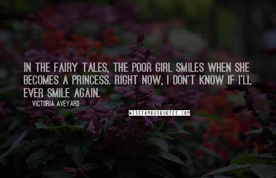 Victoria Aveyard Quotes: In the fairy tales, the poor girl smiles when she becomes a princess. Right now, I don't know if I'll ever smile again.