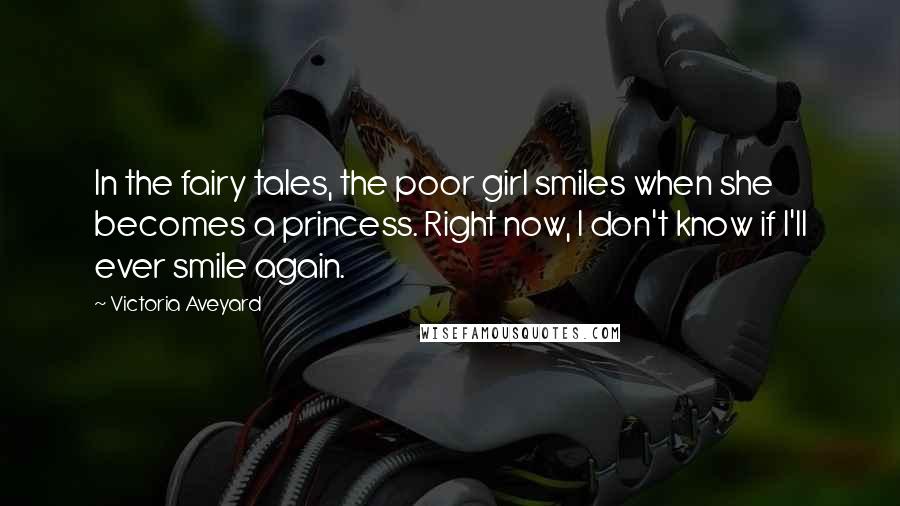 Victoria Aveyard Quotes: In the fairy tales, the poor girl smiles when she becomes a princess. Right now, I don't know if I'll ever smile again.