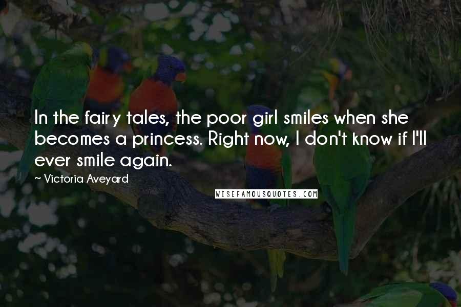 Victoria Aveyard Quotes: In the fairy tales, the poor girl smiles when she becomes a princess. Right now, I don't know if I'll ever smile again.