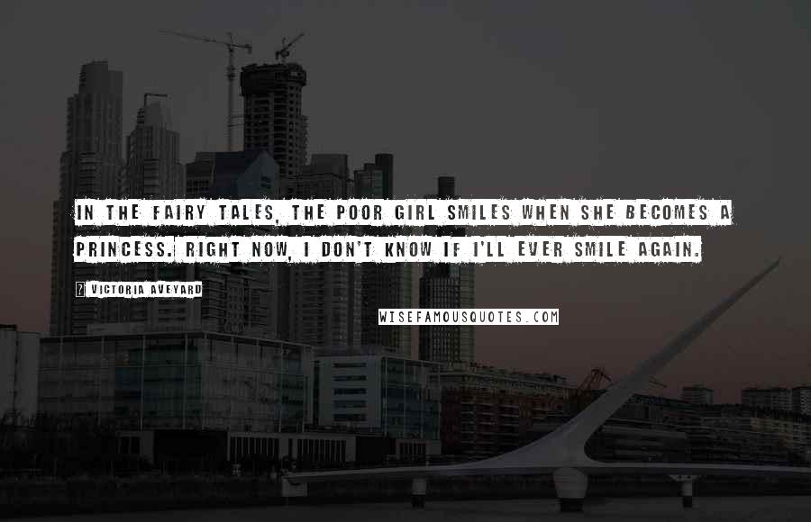 Victoria Aveyard Quotes: In the fairy tales, the poor girl smiles when she becomes a princess. Right now, I don't know if I'll ever smile again.