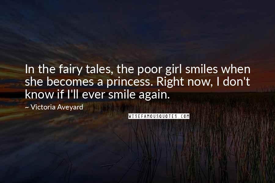 Victoria Aveyard Quotes: In the fairy tales, the poor girl smiles when she becomes a princess. Right now, I don't know if I'll ever smile again.
