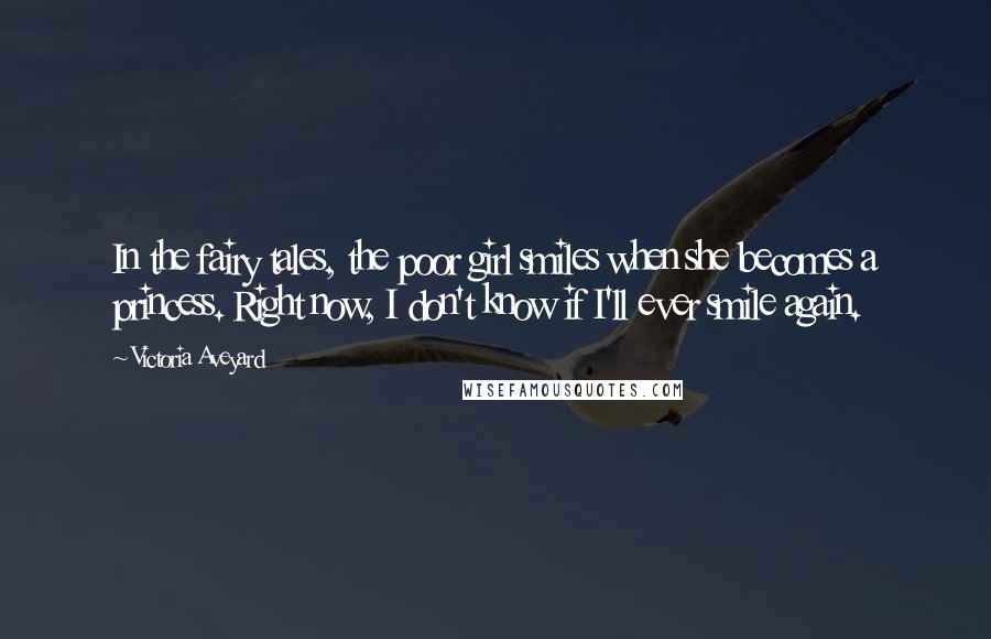 Victoria Aveyard Quotes: In the fairy tales, the poor girl smiles when she becomes a princess. Right now, I don't know if I'll ever smile again.