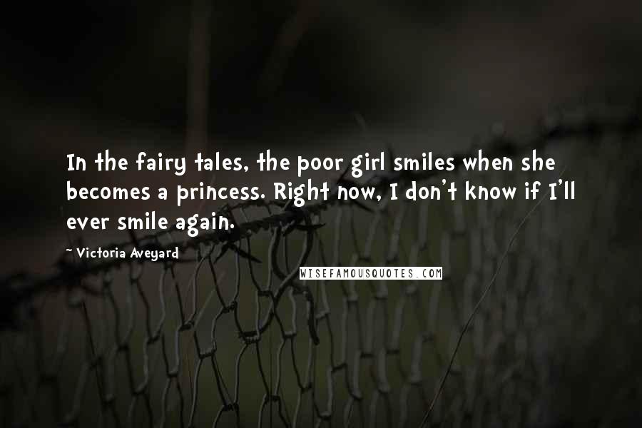 Victoria Aveyard Quotes: In the fairy tales, the poor girl smiles when she becomes a princess. Right now, I don't know if I'll ever smile again.