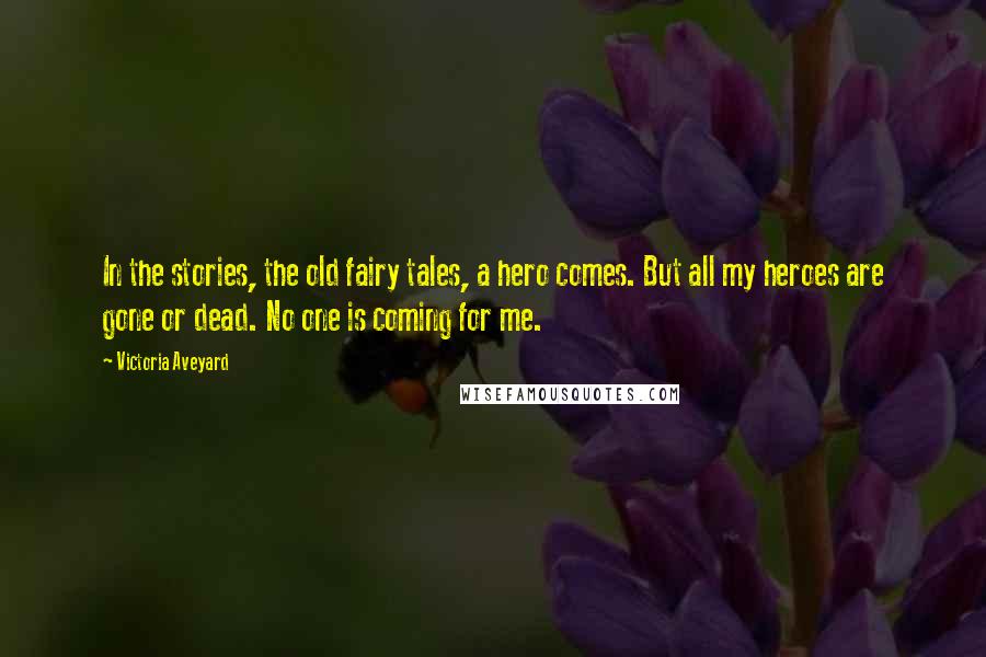 Victoria Aveyard Quotes: In the stories, the old fairy tales, a hero comes. But all my heroes are gone or dead. No one is coming for me.