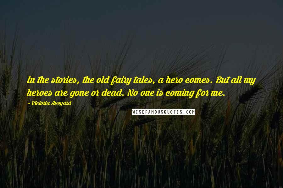 Victoria Aveyard Quotes: In the stories, the old fairy tales, a hero comes. But all my heroes are gone or dead. No one is coming for me.